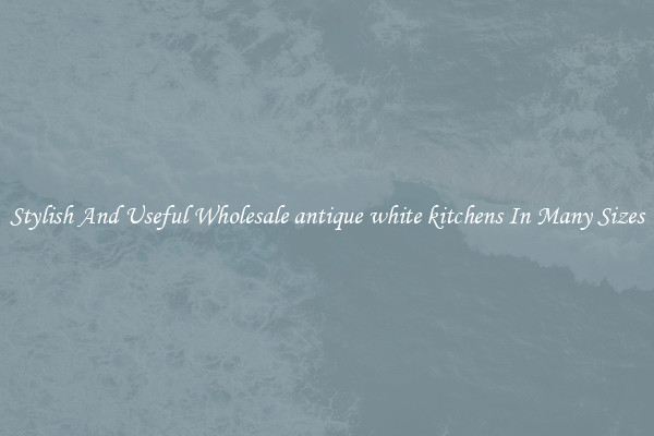 Stylish And Useful Wholesale antique white kitchens In Many Sizes