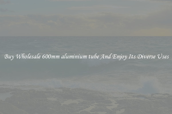 Buy Wholesale 600mm aluminium tube And Enjoy Its Diverse Uses
